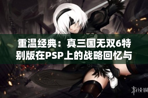 重温经典：真三国无双6特别版在PSP上的战略回忆与玩法探讨