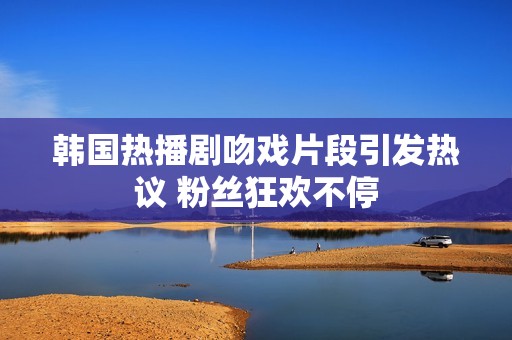 韩国热播剧吻戏片段引发热议 粉丝狂欢不停