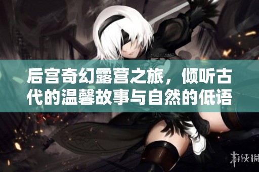 后宫奇幻露营之旅，倾听古代的温馨故事与自然的低语