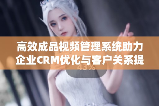 高效成品视频管理系统助力企业CRM优化与客户关系提升