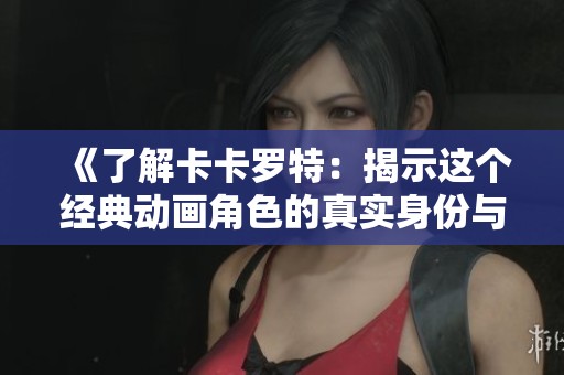 《了解卡卡罗特：揭示这个经典动画角色的真实身份与魅力》