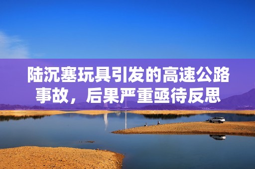 陆沉塞玩具引发的高速公路事故，后果严重亟待反思