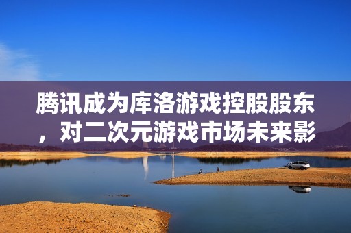 腾讯成为库洛游戏控股股东，对二次元游戏市场未来影响解析