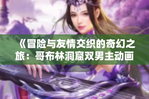 《冒险与友情交织的奇幻之旅：哥布林洞窟双男主动画解析》