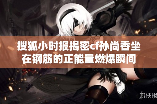 搜狐小时报揭密cf孙尚香坐在钢筋的正能量燃爆瞬间