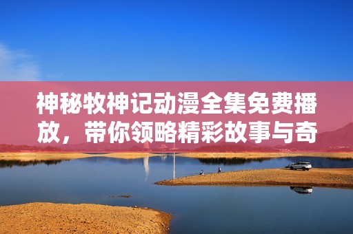 神秘牧神记动漫全集免费播放，带你领略精彩故事与奇幻冒险