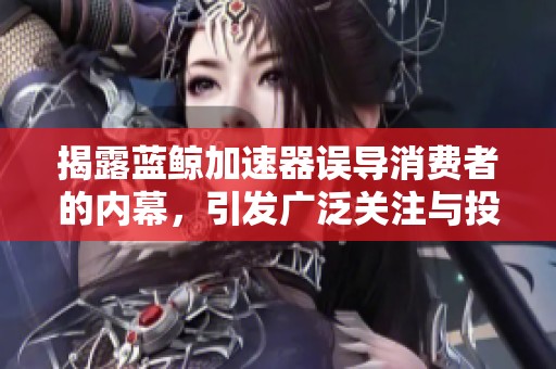 揭露蓝鲸加速器误导消费者的内幕，引发广泛关注与投诉