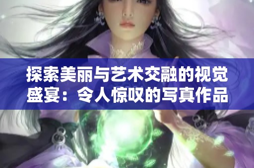 探索美丽与艺术交融的视觉盛宴：令人惊叹的写真作品欣赏