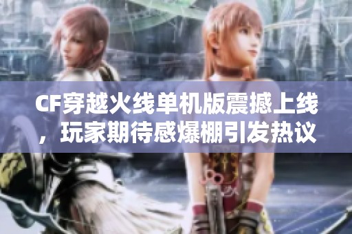 CF穿越火线单机版震撼上线，玩家期待感爆棚引发热议