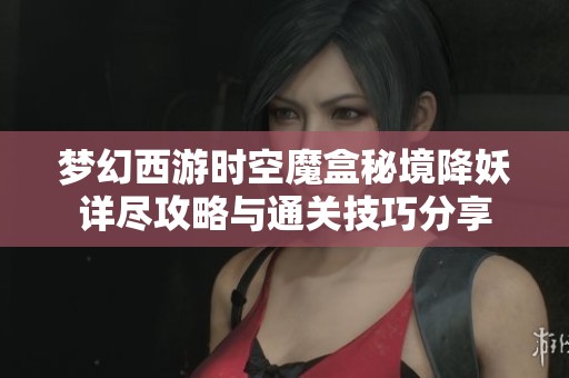 梦幻西游时空魔盒秘境降妖详尽攻略与通关技巧分享