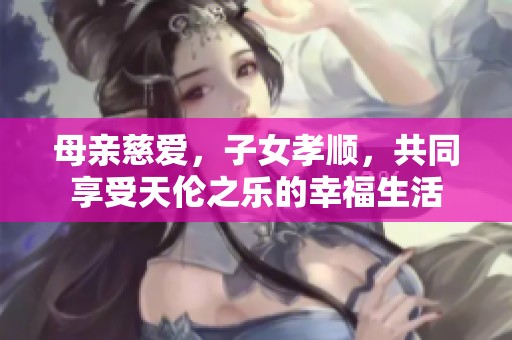 母亲慈爱，子女孝顺，共同享受天伦之乐的幸福生活