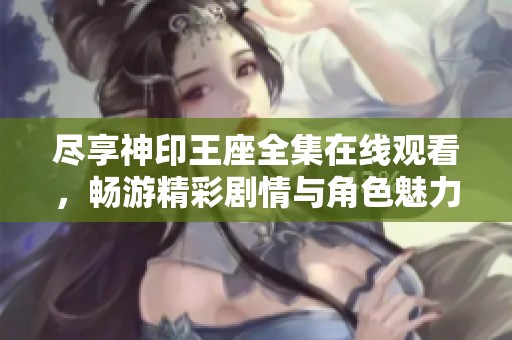 尽享神印王座全集在线观看，畅游精彩剧情与角色魅力