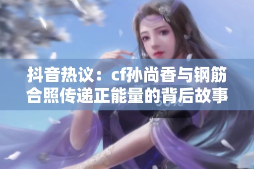 抖音热议：cf孙尚香与钢筋合照传递正能量的背后故事揭秘
