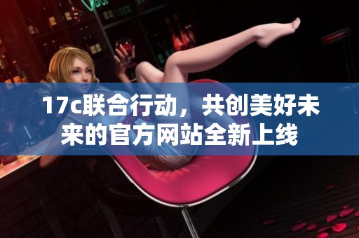 17c联合行动，共创美好未来的官方网站全新上线