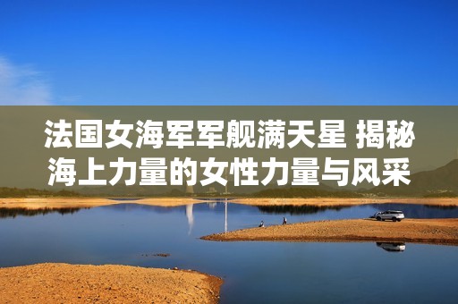 法国女海军军舰满天星 揭秘海上力量的女性力量与风采