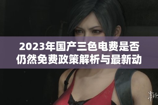 2023年国产三色电费是否仍然免费政策解析与最新动态