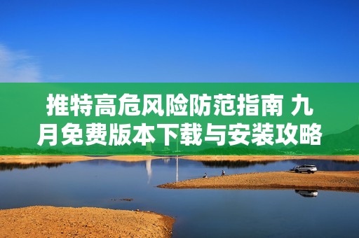推特高危风险防范指南 九月免费版本下载与安装攻略