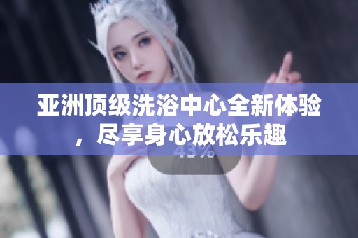 亚洲顶级洗浴中心全新体验，尽享身心放松乐趣