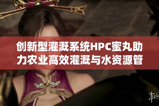 创新型灌溉系统HPC蜜丸助力农业高效灌溉与水资源管理