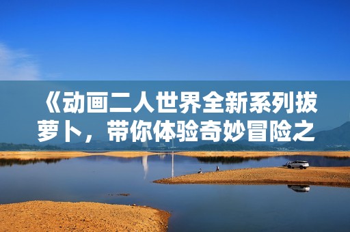 《动画二人世界全新系列拔萝卜，带你体验奇妙冒险之旅》