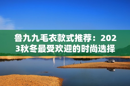 鲁九九毛衣款式推荐：2023秋冬最受欢迎的时尚选择