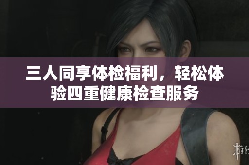 三人同享体检福利，轻松体验四重健康检查服务