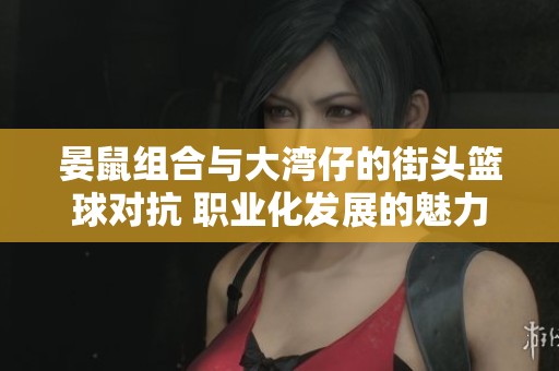 晏鼠组合与大湾仔的街头篮球对抗 职业化发展的魅力探讨