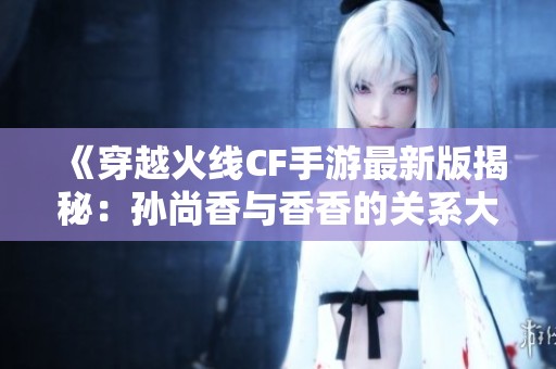 《穿越火线CF手游最新版揭秘：孙尚香与香香的关系大揭秘》