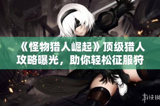 《怪物猎人崛起》顶级猎人攻略曝光，助你轻松征服狩猎场！