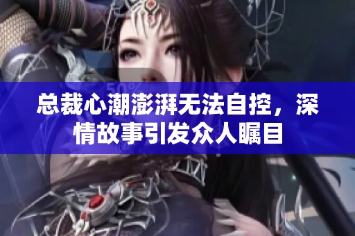 总裁心潮澎湃无法自控，深情故事引发众人瞩目