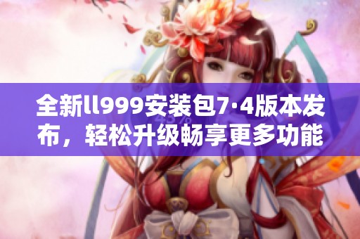全新ll999安装包7·4版本发布，轻松升级畅享更多功能