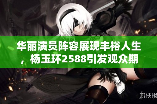 华丽演员阵容展现丰裕人生，杨玉环2588引发观众期待