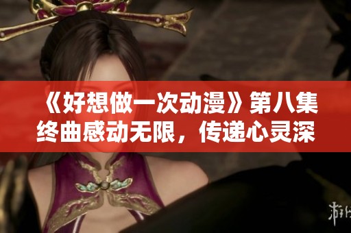 《好想做一次动漫》第八集终曲感动无限，传递心灵深处的情感