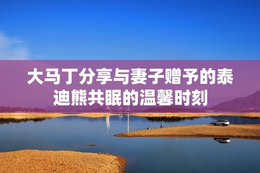大马丁分享与妻子赠予的泰迪熊共眠的温馨时刻