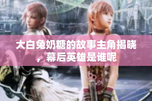 大白兔奶糖的故事主角揭晓，幕后英雄是谁呢