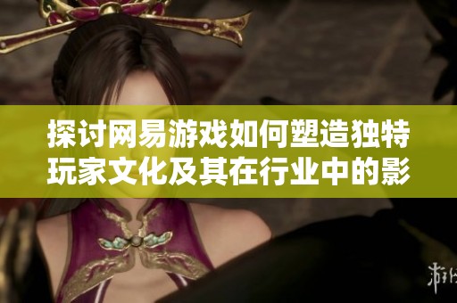 探讨网易游戏如何塑造独特玩家文化及其在行业中的影响力