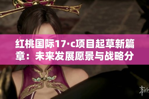 红桃国际17·c项目起草新篇章：未来发展愿景与战略分析