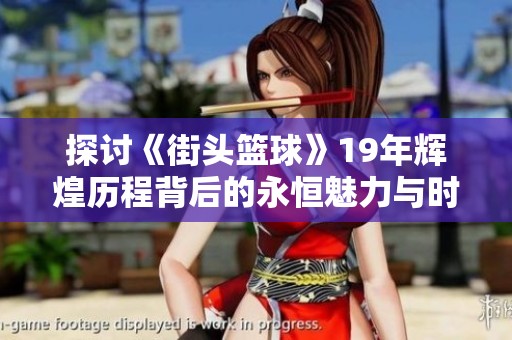 探讨《街头篮球》19年辉煌历程背后的永恒魅力与时代价值
