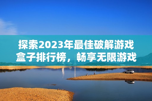 探索2023年最佳破解游戏盒子排行榜，畅享无限游戏乐趣和选择