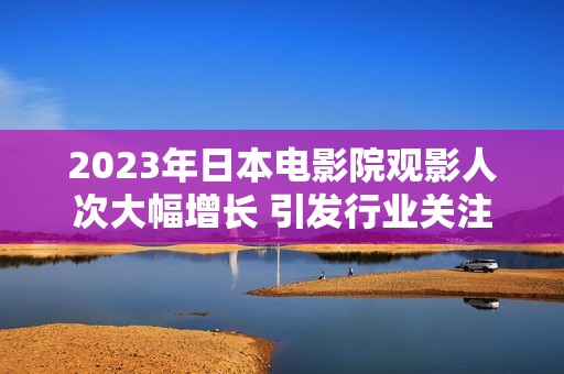 2023年日本电影院观影人次大幅增长 引发行业关注