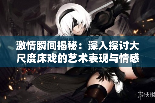 激情瞬间揭秘：深入探讨大尺度床戏的艺术表现与情感交流