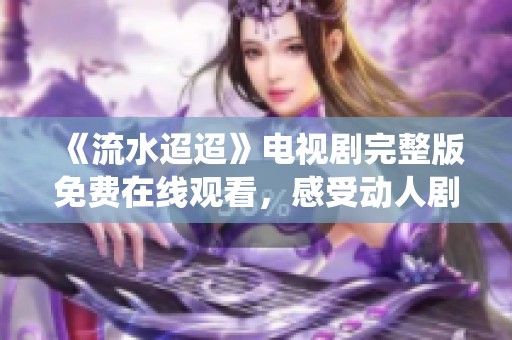《流水迢迢》电视剧完整版免费在线观看，感受动人剧情与精彩演绎