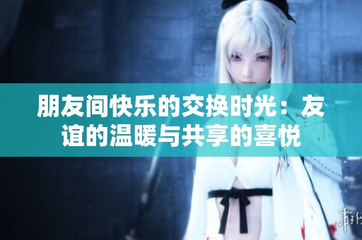 朋友间快乐的交换时光：友谊的温暖与共享的喜悦