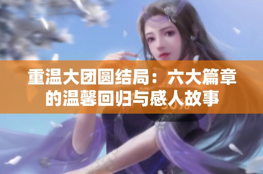 重温大团圆结局：六大篇章的温馨回归与感人故事