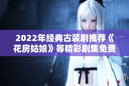 2022年经典古装剧推荐《花房姑娘》等精彩剧集免费观看合集