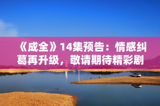 《成全》14集预告：情感纠葛再升级，敬请期待精彩剧情发展