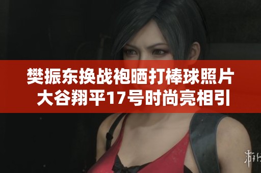 樊振东换战袍晒打棒球照片 大谷翔平17号时尚亮相引关注