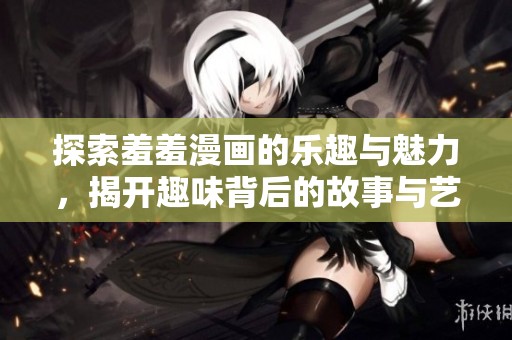 探索羞羞漫画的乐趣与魅力，揭开趣味背后的故事与艺术