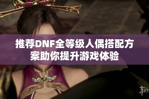 推荐DNF全等级人偶搭配方案助你提升游戏体验