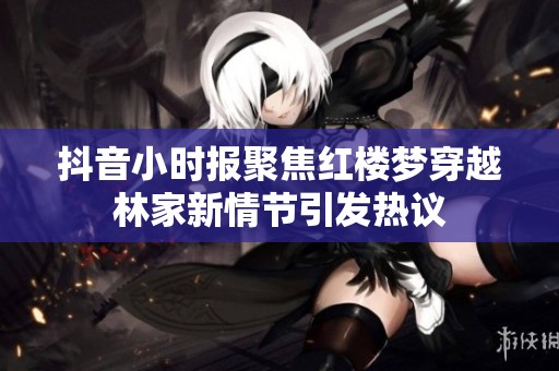 抖音小时报聚焦红楼梦穿越林家新情节引发热议